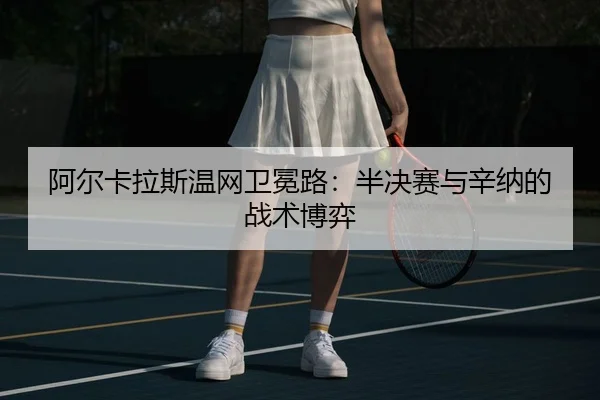 阿尔卡拉斯温网卫冕路：半决赛与辛纳的战术博弈