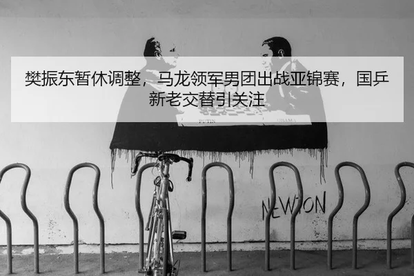 樊振东暂休调整，马龙领军男团出战亚锦赛，国乒新老交替引关注