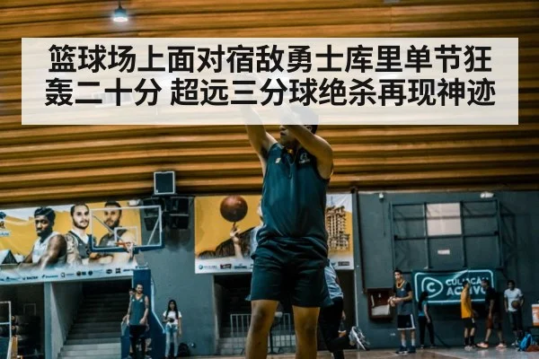 篮球场上面对宿敌勇士库里单节狂轰二十分 超远三分球绝杀再现神迹